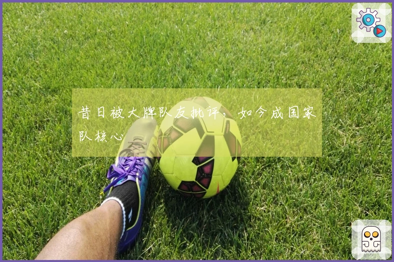 昔日被大牌队友批评，如今成国家队核心