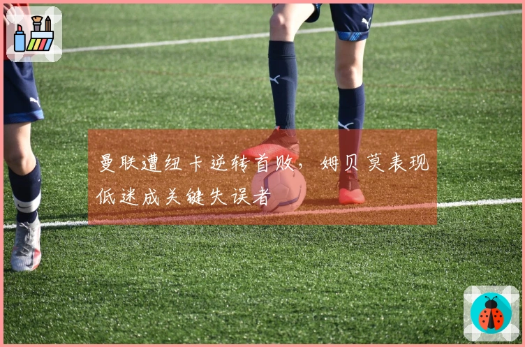 曼联遭纽卡逆转首败，姆贝莫表现低迷成关键失误者