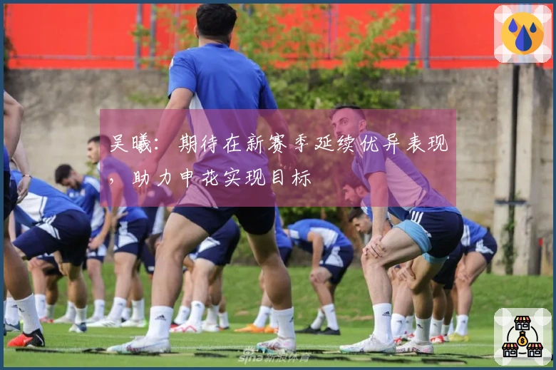 吴曦：期待在新赛季延续优异表现，助力申花实现目标