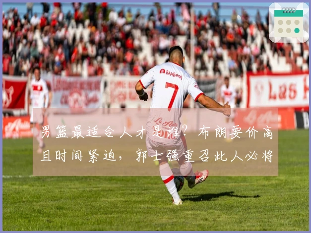 男篮最适合人才是谁？布朗要价高且时间紧迫，郭士强重召此人必将发挥大作用