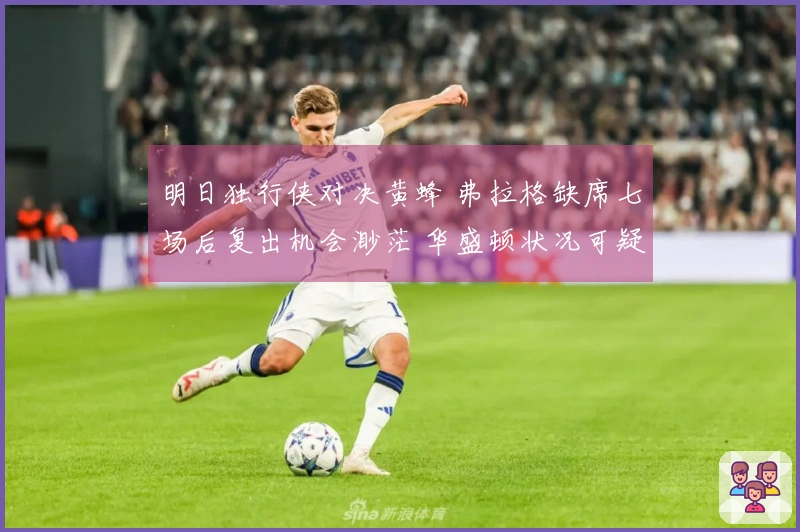 明日独行侠对决黄蜂 弗拉格缺席七场后复出机会渺茫 华盛顿状况可疑