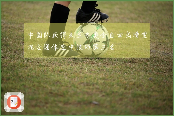 中国队获得米兰冬奥会自由式滑雪混合团体空中技巧第三名