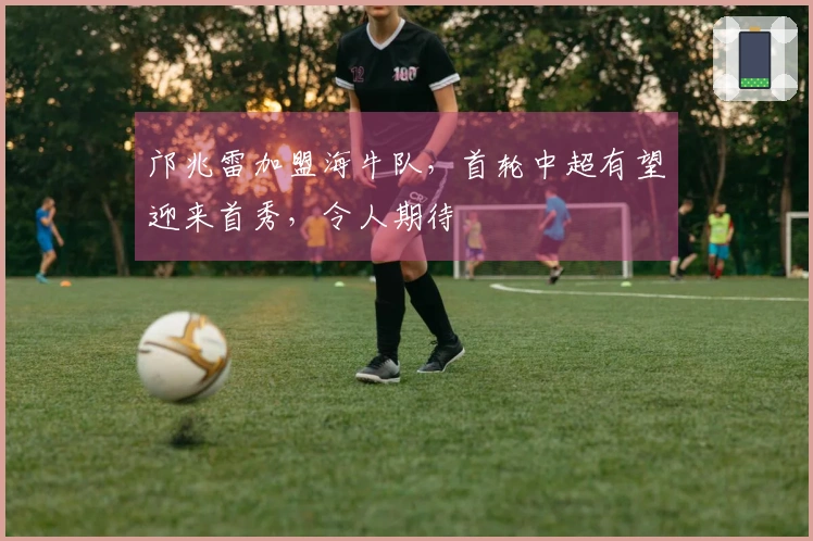 邝兆雷加盟海牛队，首轮中超有望迎来首秀，令人期待