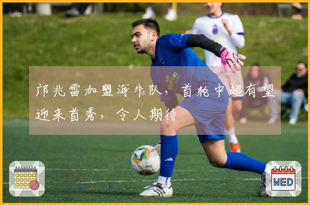 邝兆雷加盟海牛队，首轮中超有望迎来首秀，令人期待