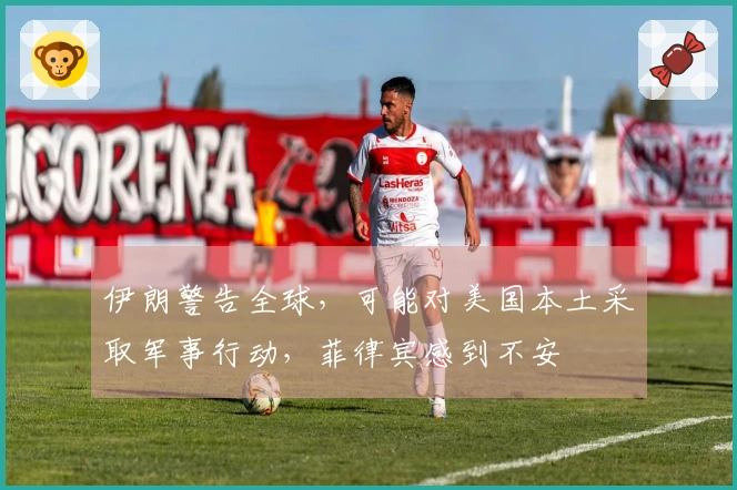 伊朗警告全球，可能对美国本土采取军事行动，菲律宾感到不安