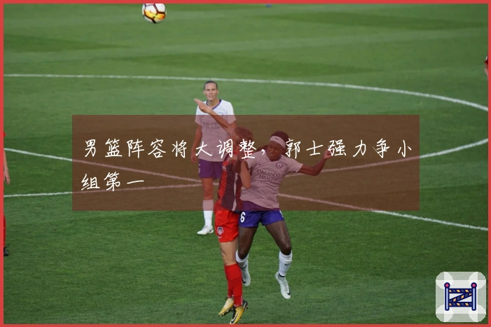 男篮阵容将大调整，郭士强力争小组第一