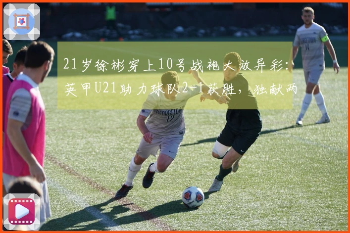 21岁徐彬穿上10号战袍大放异彩：英甲U21助力球队2-1获胜，独献两次助攻