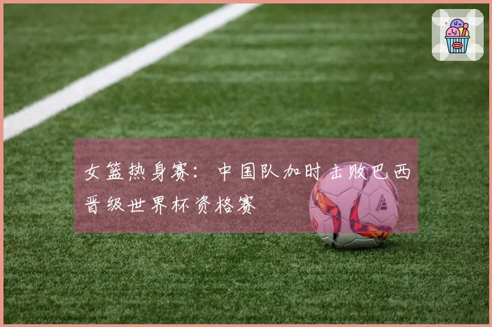 女篮热身赛：中国队加时击败巴西晋级世界杯资格赛