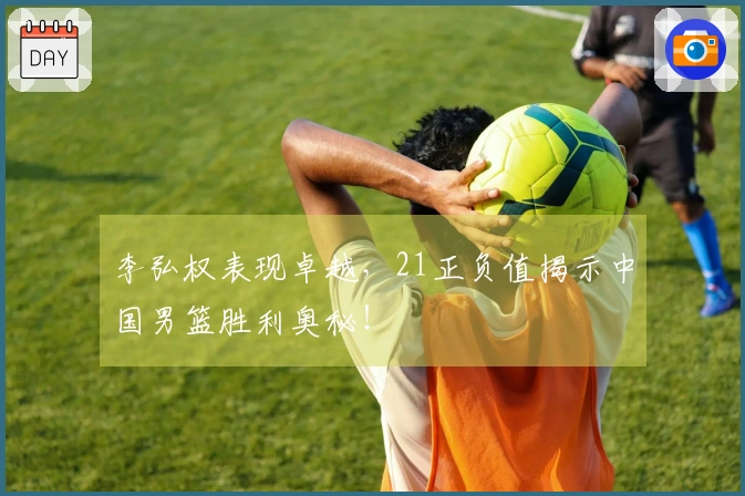 李弘权表现卓越，21正负值揭示中国男篮胜利奥秘！