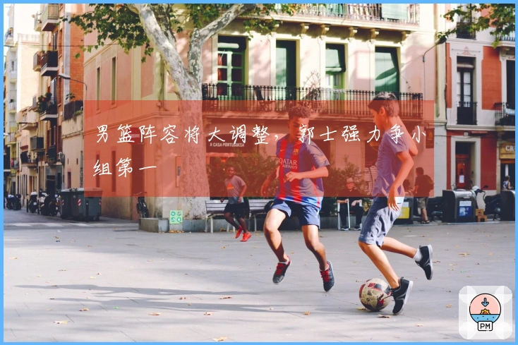 男篮阵容将大调整，郭士强力争小组第一